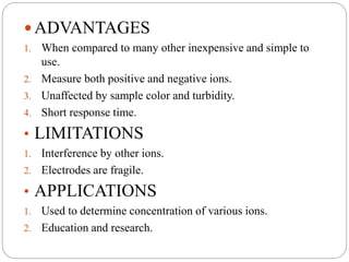  ADVANTAGES
1. When compared to many other inexpensive and simple to
use.
2. Measure both positive and negative ions.
3. Unaffected by sample color and turbidity.
4. Short response time.
• LIMITATIONS
1. Interference by other ions.
2. Electrodes are fragile.
• APPLICATIONS
1. Used to determine concentration of various ions.
2. Education and research.
 