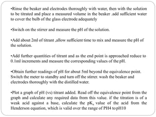 •Rinse the beaker and electrodes thoroughly with water, then with the solution
to be titrated and place a measured volume in the beaker .add sufficient water
to cover the bulb of the glass electrode adequately
•Switch on the stirrer and measure the pH of the solution.
•Add about 2ml of titrant ,allow sufficient time to mix and measure the pH of
the solution.
•Add further quantities of titrant and as the end point is approached reduce to
0.1ml increments and measure the corresponding values of the pH.
•Obtain further readings of pH for about 5ml beyond the equivalence point.
Switch the meter to standby and turn off the stirrer. wash the beaker and
electrodes thoroughly with the distilled water.
•Plot a graph of pH (vs) titrant added. Read off the equivalence point from the
graph and calculate any required data from this value. if the titration is of a
weak acid against a base, calculate the pKa value of the acid from the
Henderson equation, which is valid over the range of PH4 topH10
 