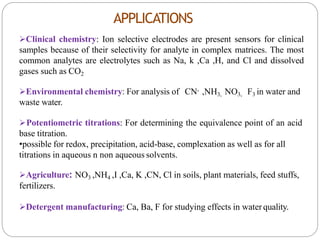 APPLICATIONS
Clinical chemistry: Ion selective electrodes are present sensors for clinical
samples because of their selectivity for analyte in complex matrices. The most
common analytes are electrolytes such as Na, k ,Ca ,H, and Cl and dissolved
gases such as CO2
Environmental chemistry: For analysis of CN- ,NH3, NO3, F3 in water and
waste water.
Potentiometric titrations: For determining the equivalence point of an acid
base titration.
•possible for redox, precipitation, acid-base, complexation as well as for all
titrations in aqueous n non aqueous solvents.
Agriculture: NO3 ,NH4 ,I ,Ca, K ,CN, Cl in soils, plant materials, feed stuffs,
fertilizers.
Detergent manufacturing: Ca, Ba, F for studying effects in water quality.
 