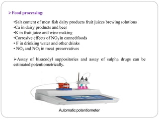 Food processing:
•Salt content of meat fish dairy products fruit juices brewingsolutions
•Ca in dairy products and beer
•K in fruit juice and wine making
•Corrosive effects of NO3 in cannedfoods
• F in drinking water and other drinks
• NO3 and NO2 in meat preservatives
Assay of bisacodyl suppositories and assay of sulpha drugs can be
estimated potentiometrically.
Automatic potentiometer
 