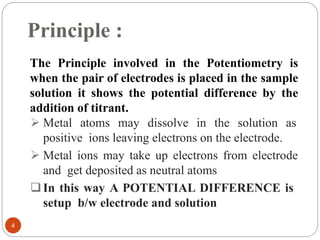 Principle :
The Principle involved in the Potentiometry is
when the pair of electrodes is placed in the sample
solution it shows the potential difference by the
addition of titrant.
 Metal atoms may dissolve in the solution as
positive ions leaving electrons on the electrode.
 Metal ions may take up electrons from electrode
and get deposited as neutral atoms
In this way A POTENTIAL DIFFERENCE is
setup b/w electrode and solution
4
 