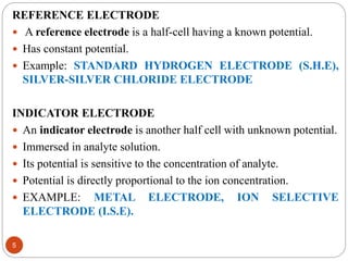 REFERENCE ELECTRODE
 A reference electrode is a half-cell having a known potential.
 Has constant potential.
 Example: STANDARD HYDROGEN ELECTRODE (S.H.E),
SILVER-SILVER CHLORIDE ELECTRODE
INDICATOR ELECTRODE
 An indicator electrode is another half cell with unknown potential.
 Immersed in analyte solution.
 Its potential is sensitive to the concentration of analyte.
 Potential is directly proportional to the ion concentration.
 EXAMPLE: METAL ELECTRODE, ION SELECTIVE
ELECTRODE (I.S.E).
5
 