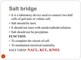 Salt bridge
 It is a laboratory device used to connect two half
cells of galvanic or voltaic cell.
 Salt should be inert.
 It should not react with anode/cathode/solution.
 Salt should not be precipitate.
FUNCTION
 To complete the circuit of cell.
 To maintained electrical neutrality.
SALT USED: NACL, KCL, KNO3,
7
 
