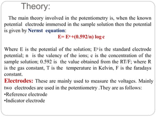 Theory:
The main theory involved in the potentiometry is, when the known
potential electrode immersed in the sample solution then the potential
is given by Nernst equation:
E= E0 +(0.592/n) log c
Where E is the potential of the solution; E0 is the standard electrode
potential; n is the valency of the ions; c is the concentration of the
sample solution; 0.592 is the value obtained from the RT/F; where R
is the gas constant, T is the temperature in Kelvin, F is the faradays
constant.
Electrodes: These are mainly used to measure the voltages. Mainly
two electrodes are used in the potentiometry .They are as follows:
•Reference electrode
•Indicator electrode
 