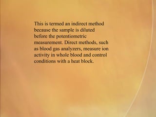 This is termed an indirect method
because the sample is diluted
before the potentiometric
measurement. Direct methods, such
as blood gas analyzers, measure ion
activity in whole blood and control
conditions with a heat block.
 