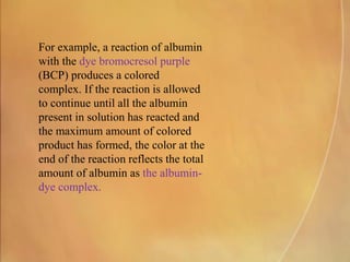 For example, a reaction of albumin
with the dye bromocresol purple
(BCP) produces a colored
complex. If the reaction is allowed
to continue until all the albumin
present in solution has reacted and
the maximum amount of colored
product has formed, the color at the
end of the reaction reflects the total
amount of albumin as the albumin-
dye complex.
 