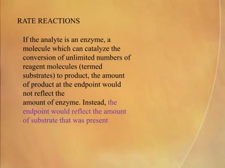 RATE REACTIONS
If the analyte is an enzyme, a
molecule which can catalyze the
conversion of unlimited numbers of
reagent molecules (termed
substrates) to product, the amount
of product at the endpoint would
not reflect the
amount of enzyme. Instead, the
endpoint would reflect the amount
of substrate that was present
 