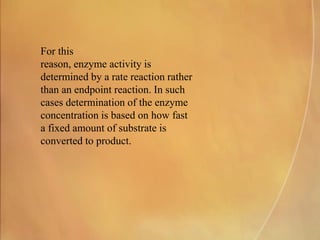 For this
reason, enzyme activity is
determined by a rate reaction rather
than an endpoint reaction. In such
cases determination of the enzyme
concentration is based on how fast
a fixed amount of substrate is
converted to product.
 