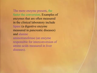 The more enzyme present, the
faster the conversion. Examples of
enzymes that are often measured
in the clinical laboratory include
lipase (a digestive enzyme
measured in pancreatic diseases)
and alanine
aminotransferase (an enzyme
responsible for interconversion of
amino acids measured in liver
diseases).
 