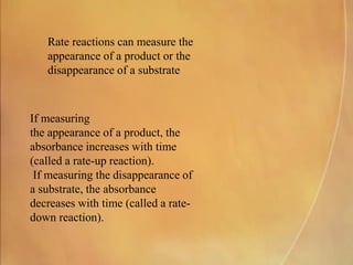 Rate reactions can measure the
appearance of a product or the
disappearance of a substrate
If measuring
the appearance of a product, the
absorbance increases with time
(called a rate-up reaction).
If measuring the disappearance of
a substrate, the absorbance
decreases with time (called a rate-
down reaction).
 
