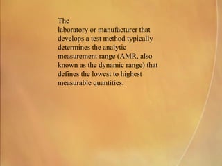 The
laboratory or manufacturer that
develops a test method typically
determines the analytic
measurement range (AMR, also
known as the dynamic range) that
defines the lowest to highest
measurable quantities.
 