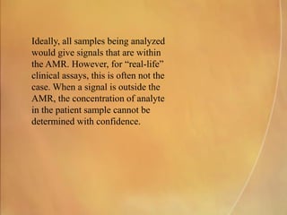 Ideally, all samples being analyzed
would give signals that are within
the AMR. However, for “real-life”
clinical assays, this is often not the
case. When a signal is outside the
AMR, the concentration of analyte
in the patient sample cannot be
determined with confidence.
 