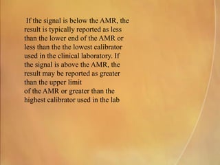 If the signal is below the AMR, the
result is typically reported as less
than the lower end of the AMR or
less than the the lowest calibrator
used in the clinical laboratory. If
the signal is above the AMR, the
result may be reported as greater
than the upper limit
of the AMR or greater than the
highest calibrator used in the lab
 