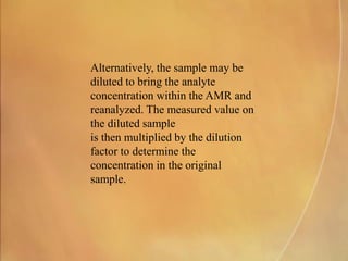 Alternatively, the sample may be
diluted to bring the analyte
concentration within the AMR and
reanalyzed. The measured value on
the diluted sample
is then multiplied by the dilution
factor to determine the
concentration in the original
sample.
 