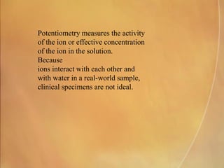 Potentiometry measures the activity
of the ion or effective concentration
of the ion in the solution.
Because
ions interact with each other and
with water in a real-world sample,
clinical specimens are not ideal.
 
