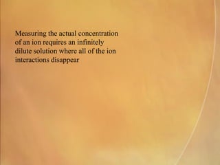 Measuring the actual concentration
of an ion requires an infinitely
dilute solution where all of the ion
interactions disappear
 