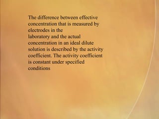 The difference between effective
concentration that is measured by
electrodes in the
laboratory and the actual
concentration in an ideal dilute
solution is described by the activity
coefficient. The activity coefficient
is constant under specified
conditions
 