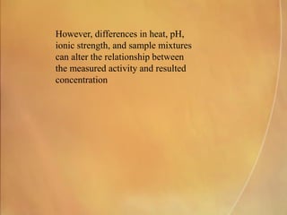 However, differences in heat, pH,
ionic strength, and sample mixtures
can alter the relationship between
the measured activity and resulted
concentration
 