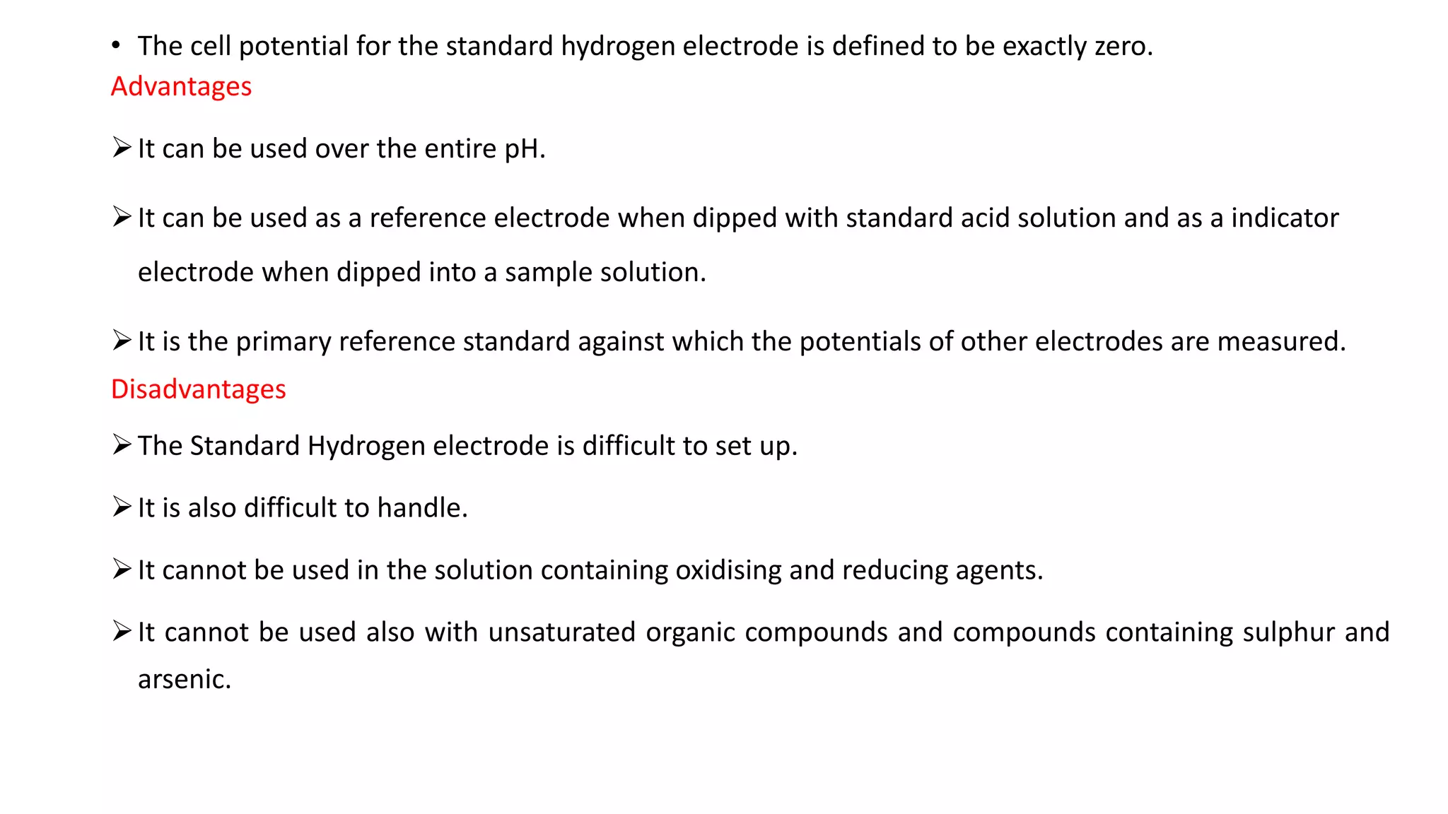 • The cell potential for the standard hydrogen electrode is defined to be exactly zero.
Advantages
➢It can be used over the entire pH.
➢It can be used as a reference electrode when dipped with standard acid solution and as a indicator
electrode when dipped into a sample solution.
➢It is the primary reference standard against which the potentials of other electrodes are measured.
Disadvantages
➢The Standard Hydrogen electrode is difficult to set up.
➢It is also difficult to handle.
➢It cannot be used in the solution containing oxidising and reducing agents.
➢It cannot be used also with unsaturated organic compounds and compounds containing sulphur and
arsenic.
 