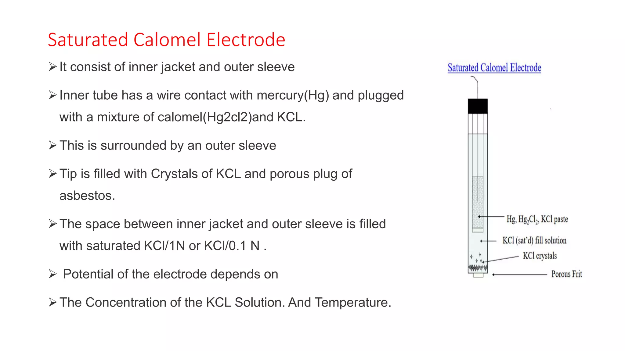 Saturated Calomel Electrode
➢It consist of inner jacket and outer sleeve
➢Inner tube has a wire contact with mercury(Hg) and plugged
with a mixture of calomel(Hg2cl2)and KCL.
➢This is surrounded by an outer sleeve
➢Tip is filled with Crystals of KCL and porous plug of
asbestos.
➢The space between inner jacket and outer sleeve is filled
with saturated KCl/1N or KCl/0.1 N .
➢ Potential of the electrode depends on
➢The Concentration of the KCL Solution. And Temperature.
 
