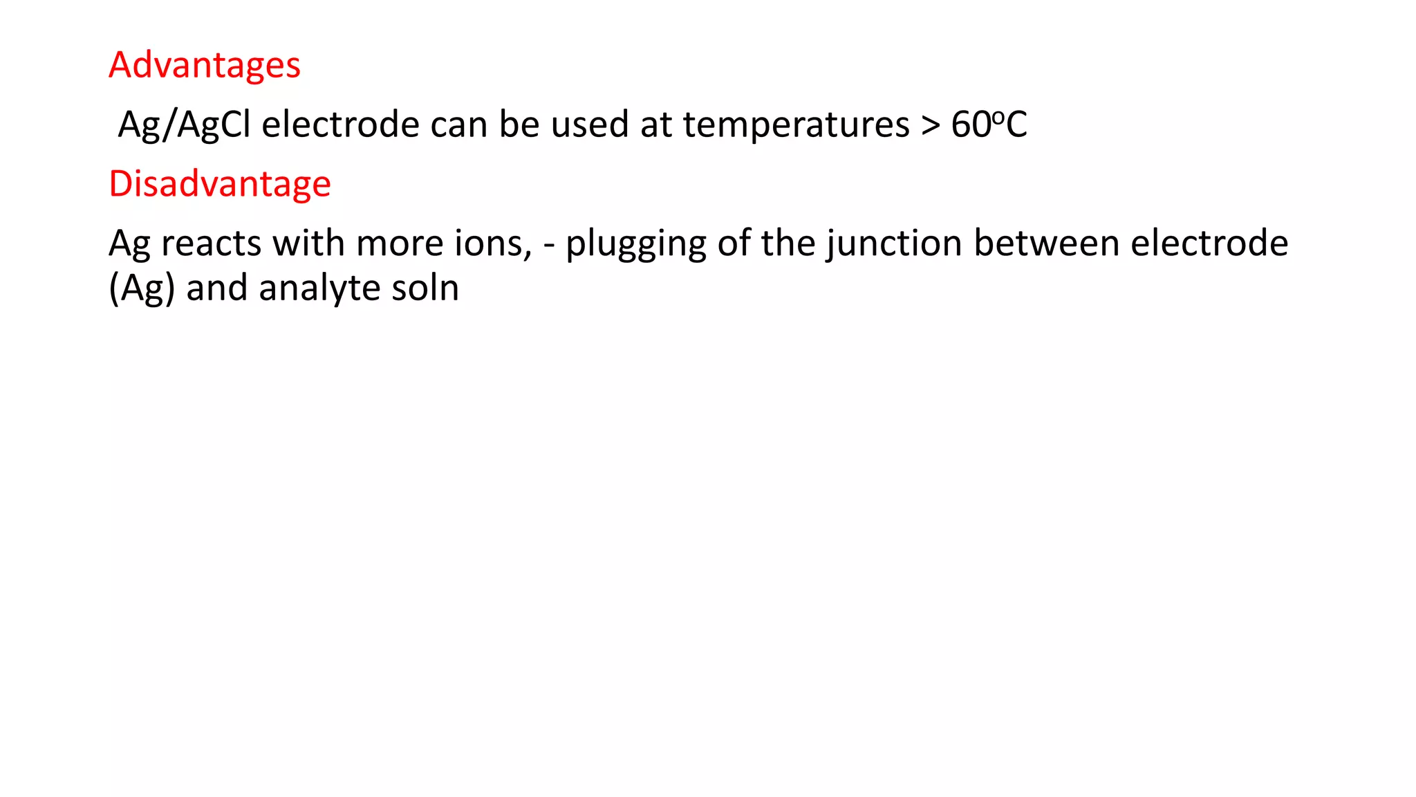 Advantages
Ag/AgCl electrode can be used at temperatures > 60oC
Disadvantage
Ag reacts with more ions, - plugging of the junction between electrode
(Ag) and analyte soln
 