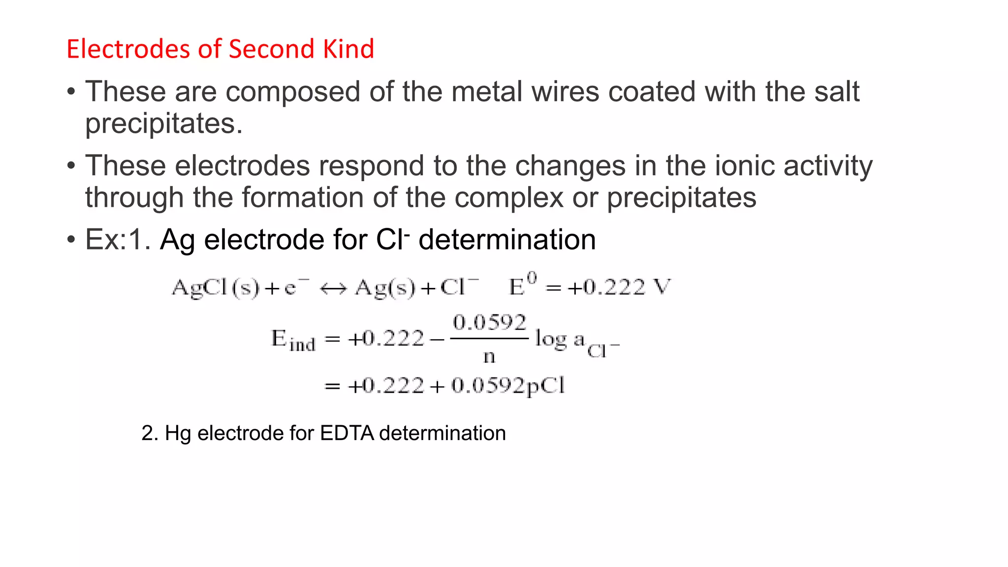 Electrodes of Second Kind
• These are composed of the metal wires coated with the salt
precipitates.
• These electrodes respond to the changes in the ionic activity
through the formation of the complex or precipitates
• Ex:1. Ag electrode for Cl- determination
2. Hg electrode for EDTA determination
 