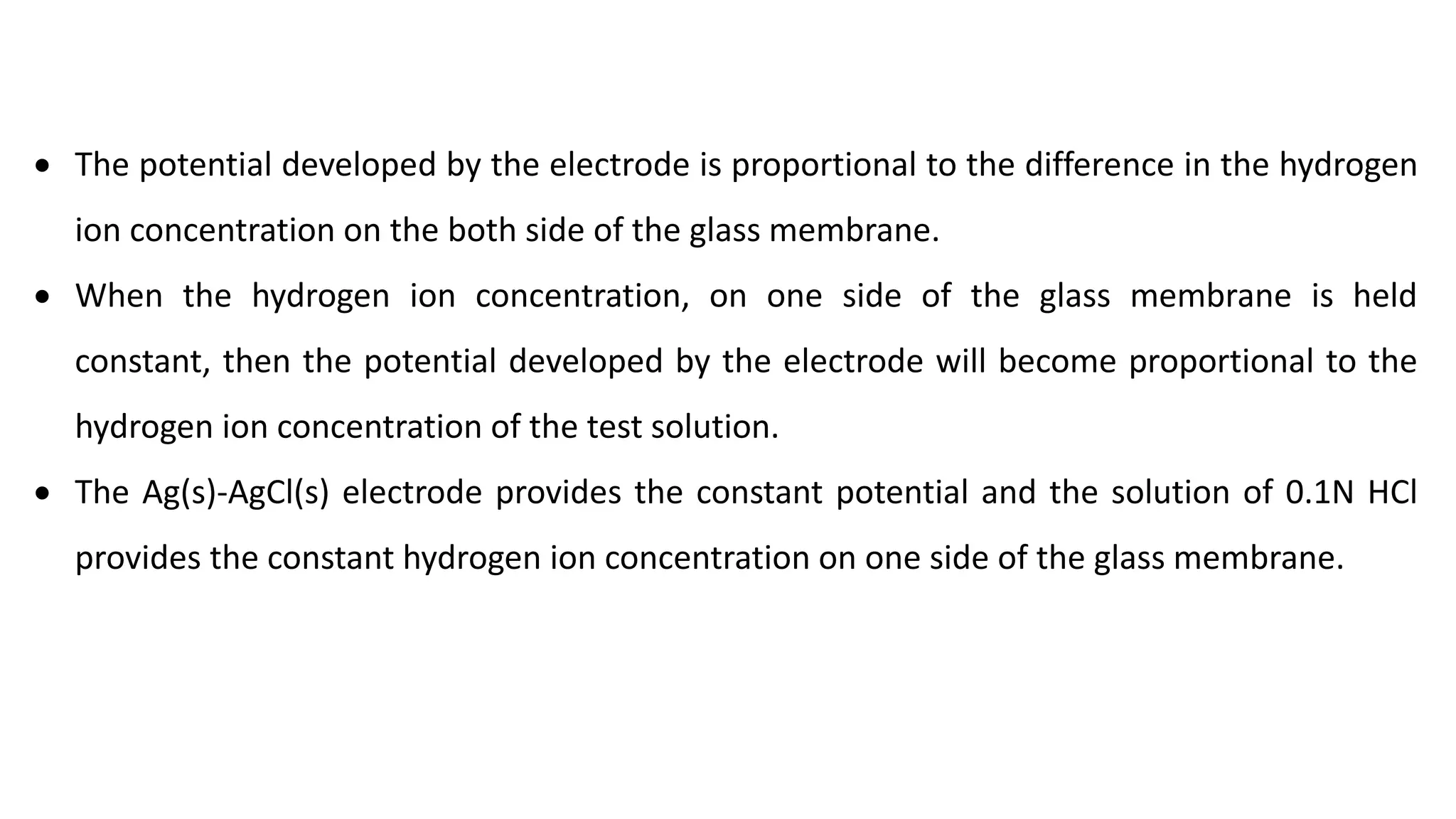 • The potential developed by the electrode is proportional to the difference in the hydrogen
ion concentration on the both side of the glass membrane.
• When the hydrogen ion concentration, on one side of the glass membrane is held
constant, then the potential developed by the electrode will become proportional to the
hydrogen ion concentration of the test solution.
• The Ag(s)-AgCl(s) electrode provides the constant potential and the solution of 0.1N HCl
provides the constant hydrogen ion concentration on one side of the glass membrane.
 
