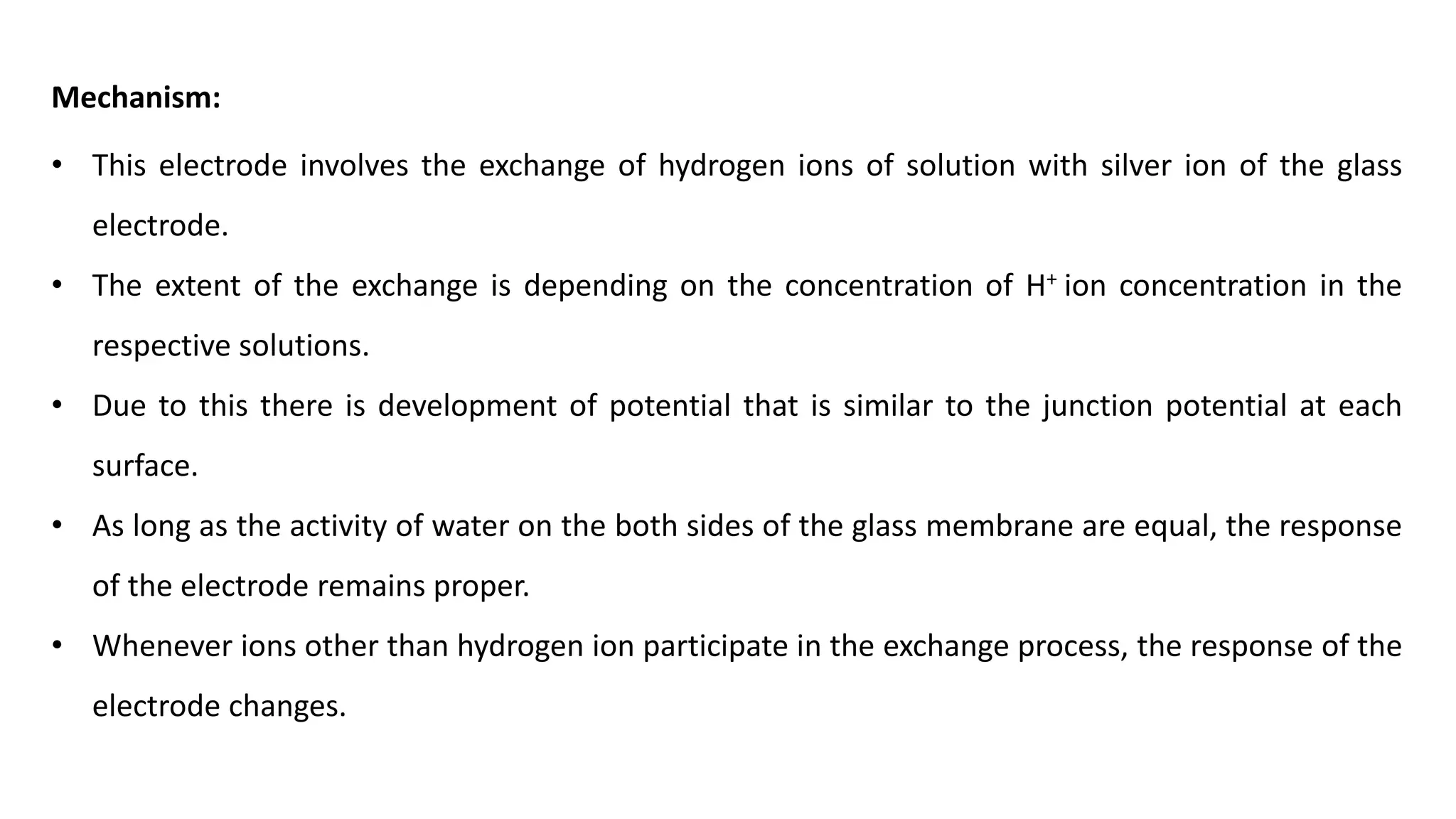 Mechanism:
• This electrode involves the exchange of hydrogen ions of solution with silver ion of the glass
electrode.
• The extent of the exchange is depending on the concentration of H+ ion concentration in the
respective solutions.
• Due to this there is development of potential that is similar to the junction potential at each
surface.
• As long as the activity of water on the both sides of the glass membrane are equal, the response
of the electrode remains proper.
• Whenever ions other than hydrogen ion participate in the exchange process, the response of the
electrode changes.
 