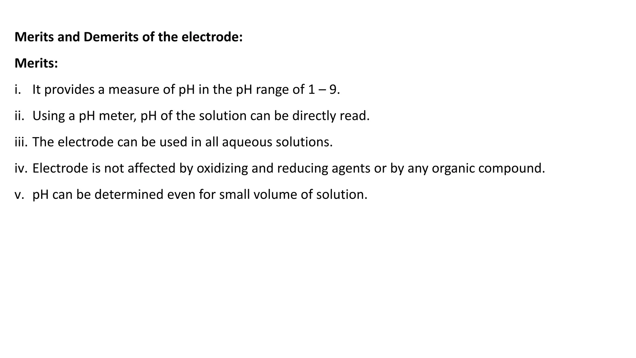 Merits and Demerits of the electrode:
Merits:
i. It provides a measure of pH in the pH range of 1 – 9.
ii. Using a pH meter, pH of the solution can be directly read.
iii. The electrode can be used in all aqueous solutions.
iv. Electrode is not affected by oxidizing and reducing agents or by any organic compound.
v. pH can be determined even for small volume of solution.
 