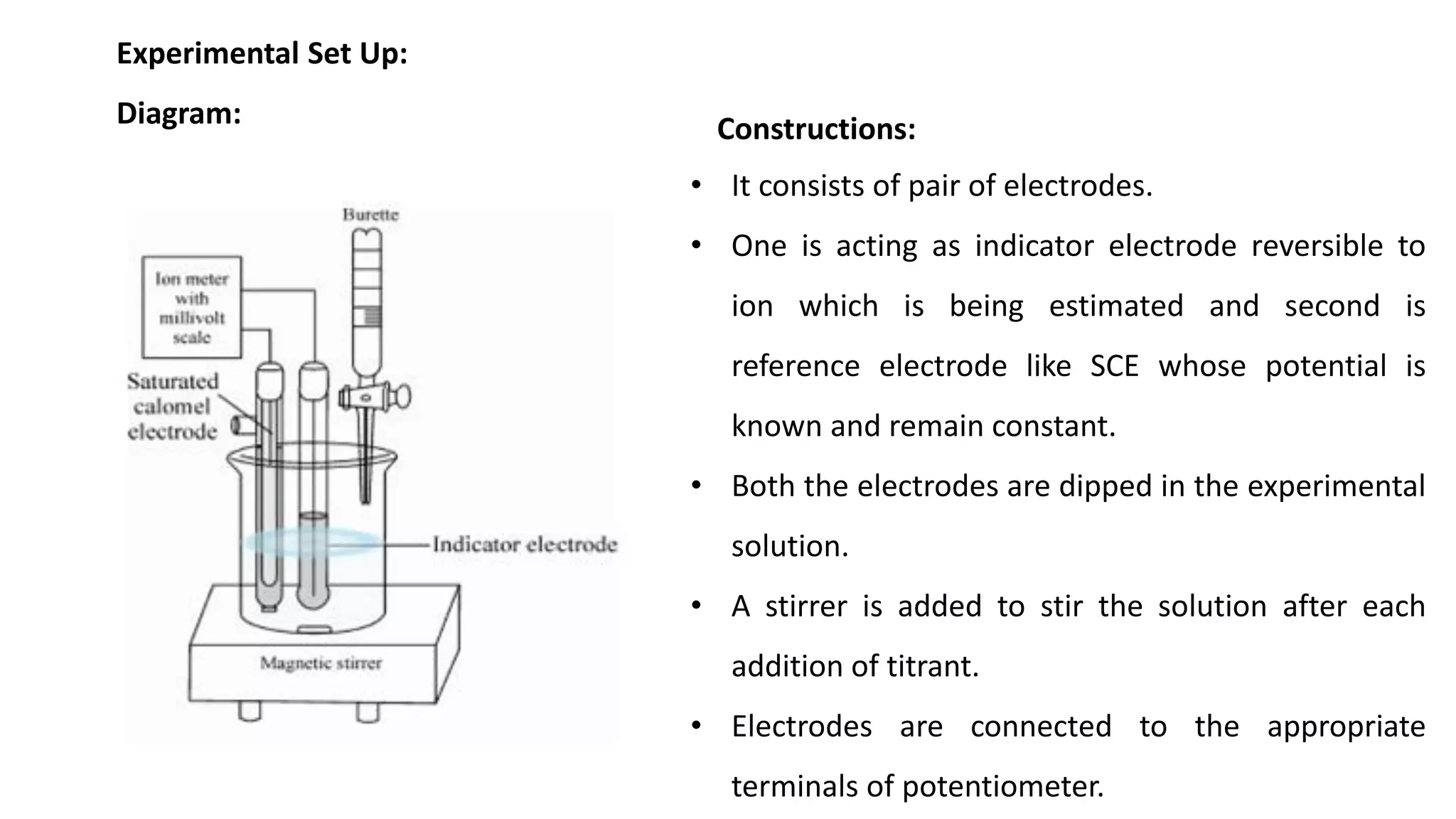 Experimental Set Up:
Diagram:
• It consists of pair of electrodes.
• One is acting as indicator electrode reversible to
ion which is being estimated and second is
reference electrode like SCE whose potential is
known and remain constant.
• Both the electrodes are dipped in the experimental
solution.
• A stirrer is added to stir the solution after each
addition of titrant.
• Electrodes are connected to the appropriate
terminals of potentiometer.
Constructions:
 