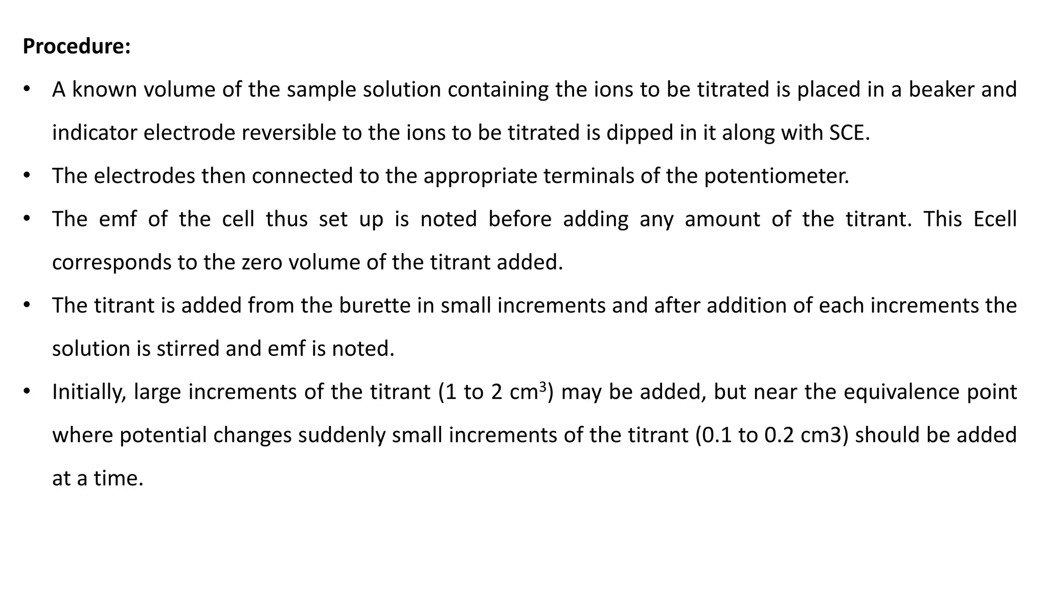 Procedure:
• A known volume of the sample solution containing the ions to be titrated is placed in a beaker and
indicator electrode reversible to the ions to be titrated is dipped in it along with SCE.
• The electrodes then connected to the appropriate terminals of the potentiometer.
• The emf of the cell thus set up is noted before adding any amount of the titrant. This Ecell
corresponds to the zero volume of the titrant added.
• The titrant is added from the burette in small increments and after addition of each increments the
solution is stirred and emf is noted.
• Initially, large increments of the titrant (1 to 2 cm3) may be added, but near the equivalence point
where potential changes suddenly small increments of the titrant (0.1 to 0.2 cm3) should be added
at a time.
 
