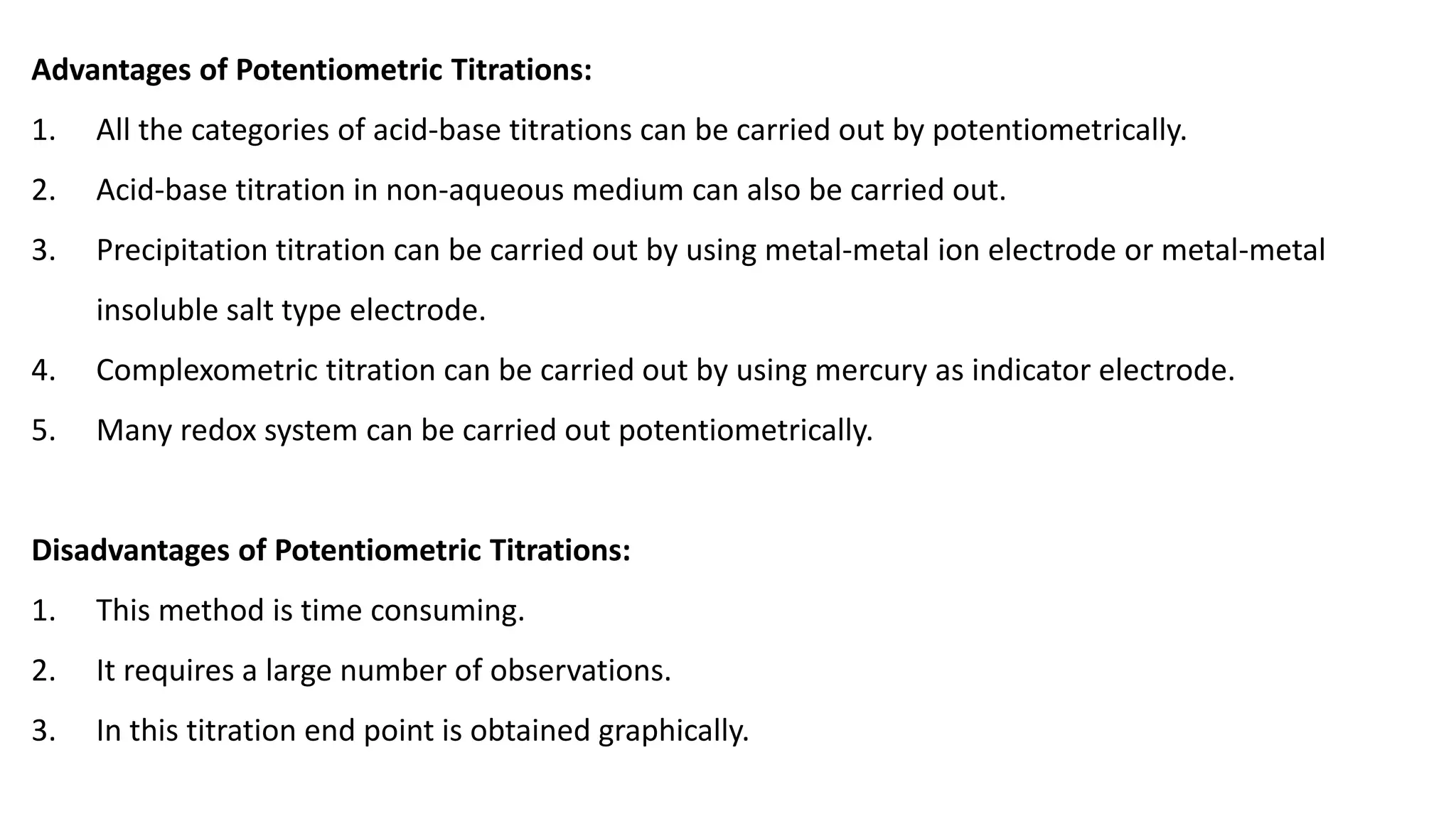 Advantages of Potentiometric Titrations:
1. All the categories of acid-base titrations can be carried out by potentiometrically.
2. Acid-base titration in non-aqueous medium can also be carried out.
3. Precipitation titration can be carried out by using metal-metal ion electrode or metal-metal
insoluble salt type electrode.
4. Complexometric titration can be carried out by using mercury as indicator electrode.
5. Many redox system can be carried out potentiometrically.
Disadvantages of Potentiometric Titrations:
1. This method is time consuming.
2. It requires a large number of observations.
3. In this titration end point is obtained graphically.
 