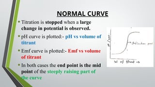 NORMAL CURVE
•Titration is stopped when a large
change in potential is observed.
•pH curve is plotted:- pH vs volume of
titrant
•Emf curve is plotted:- Emf vs volume
of titrant
•In both cases the end point is the mid
point of the steeply raising part of
the curve
 