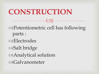 
Potentiometric cell has following
parts :
Electrodes
Salt bridge
Analytical solution
Galvanometer
CONSTRUCTION
 