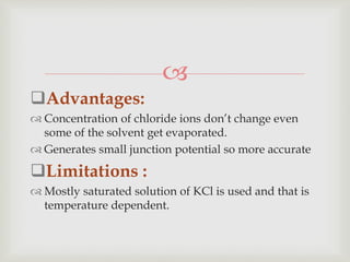 
Advantages:
 Concentration of chloride ions don’t change even
some of the solvent get evaporated.
 Generates small junction potential so more accurate
Limitations :
 Mostly saturated solution of KCl is used and that is
temperature dependent.
 