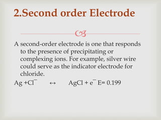 
A second-order electrode is one that responds
to the presence of precipitating or
complexing ions. For example, silver wire
could serve as the indicator electrode for
chloride.
Ag +Cl¯ ↔ AgCl + e¯ E= 0.199
2.Second order Electrode
 