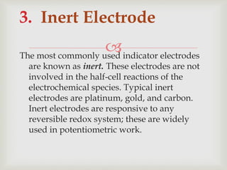 The most commonly used indicator electrodes
are known as inert. These electrodes are not
involved in the half-cell reactions of the
electrochemical species. Typical inert
electrodes are platinum, gold, and carbon.
Inert electrodes are responsive to any
reversible redox system; these are widely
used in potentiometric work.
3. Inert Electrode
 