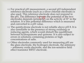 
 For practical pH measurement, a second pH independent
reference electrode (such as a silver chloride electrode) is
also used. This reference electrode does not respond to
the pH. The difference between the potential of the two
electrodes depends (primarily) on the activity of H+ in the
solution. It is this potential difference which is measured
and converted to a pH value.
 The quinhydrone electrode is not reliable above pH 8. It is
also unreliable in the presence of strong oxidising or
reducing agents, which would disturb the equilibrium
between hydroquinone and quinone. It is also subject to
errors in solutions containing proteins or high
concentrations of salts.
 Other electrodes commonly used for measuring pH are
the glass electrode, the hydrogen electrode, the antimony
– antimony oxide electrode, and the ion-sensitive field
effect transistor ISFET electrode.
 
