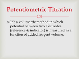 
It’s a volumetric method in which
potential between two electrodes
(reference & indicator) is measured as a
function of added reagent volume.
Potentiometric Titration
 