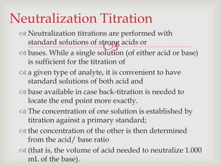 
 Neutralization titrations are performed with
standard solutions of strong acids or
 bases. While a single solution (of either acid or base)
is sufficient for the titration of
 a given type of analyte, it is convenient to have
standard solutions of both acid and
 base available in case back-titration is needed to
locate the end point more exactly.
 The concentration of one solution is established by
titration against a primary standard;
 the concentration of the other is then determined
from the acid/ base ratio
 (that is, the volume of acid needed to neutralize 1.000
mL of the base).
Neutralization Titration
 