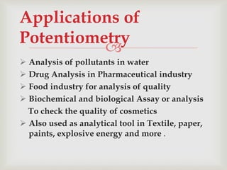 
 Analysis of pollutants in water
 Drug Analysis in Pharmaceutical industry
 Food industry for analysis of quality
 Biochemical and biological Assay or analysis
To check the quality of cosmetics
 Also used as analytical tool in Textile, paper,
paints, explosive energy and more .
Applications of
Potentiometry
 