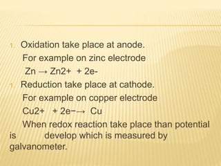 1. Oxidation take place at anode.
For example on zinc electrode
Zn → Zn2+ + 2e-
1. Reduction take place at cathode.
For example on copper electrode
Cu2+ + 2e−→ Cu
When redox reaction take place than potential
is develop which is measured by
galvanometer.
 