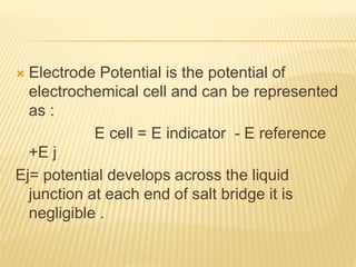  Electrode Potential is the potential of
electrochemical cell and can be represented
as :
E cell = E indicator - E reference
+E j
Ej= potential develops across the liquid
junction at each end of salt bridge it is
negligible .
 