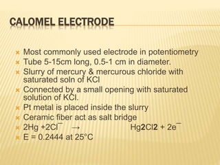 CALOMEL ELECTRODE
 Most commonly used electrode in potentiometry
 Tube 5-15cm long, 0.5-1 cm in diameter.
 Slurry of mercury & mercurous chloride with
saturated soln of KCl
 Connected by a small opening with saturated
solution of KCl.
 Pt metal is placed inside the slurry
 Ceramic fiber act as salt bridge
 2Hg +2Cl¯ → Hg2Cl2 + 2e¯
 E = 0.2444 at 25°C
 