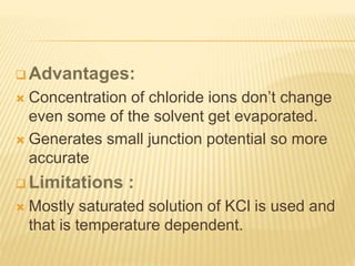  Advantages:
 Concentration of chloride ions don’t change
even some of the solvent get evaporated.
 Generates small junction potential so more
accurate
 Limitations :
 Mostly saturated solution of KCl is used and
that is temperature dependent.
 