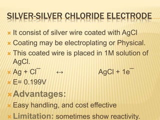 SILVER-SILVER CHLORIDE ELECTRODE
 It consist of silver wire coated with AgCl
 Coating may be electroplating or Physical.
 This coated wire is placed in 1M solution of
AgCl.
 Ag + Cl¯ ↔ AgCl + 1e¯
 E= 0.199V
Advantages:
 Easy handling, and cost effective
 Limitation: sometimes show reactivity.
 