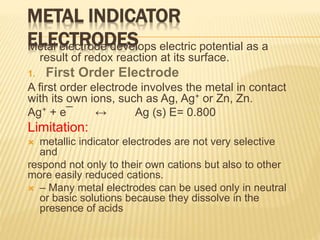 METAL INDICATOR
ELECTRODESMetal electrode develops electric potential as a
result of redox reaction at its surface.
1. First Order Electrode
A first order electrode involves the metal in contact
with its own ions, such as Ag, Ag+ or Zn, Zn.
Ag⁺ + e¯ ↔ Ag (s) E= 0.800
Limitation:
 metallic indicator electrodes are not very selective
and
respond not only to their own cations but also to other
more easily reduced cations.
 – Many metal electrodes can be used only in neutral
or basic solutions because they dissolve in the
presence of acids
 