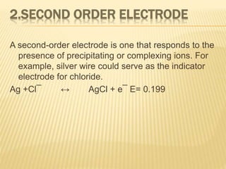 2.SECOND ORDER ELECTRODE
A second-order electrode is one that responds to the
presence of precipitating or complexing ions. For
example, silver wire could serve as the indicator
electrode for chloride.
Ag +Cl¯ ↔ AgCl + e¯ E= 0.199
 