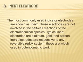 3. INERT ELECTRODE
The most commonly used indicator electrodes
are known as inert. These electrodes are not
involved in the half-cell reactions of the
electrochemical species. Typical inert
electrodes are platinum, gold, and carbon.
Inert electrodes are responsive to any
reversible redox system; these are widely
used in potentiometric work.
 