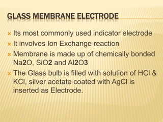 GLASS MEMBRANE ELECTRODE
 Its most commonly used indicator electrode
 It involves Ion Exchange reaction
 Membrane is made up of chemically bonded
Na2O, SiO2 and Al2O3
 The Glass bulb is filled with solution of HCl &
KCl, silver acetate coated with AgCl is
inserted as Electrode.
 
